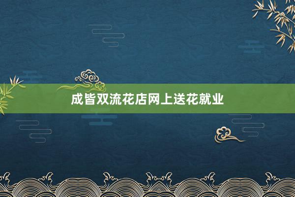 成皆双流花店网上送花就业