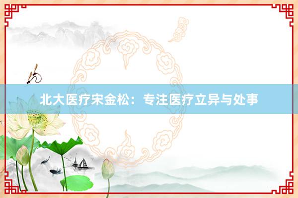 北大医疗宋金松:专注医疗立异与处事