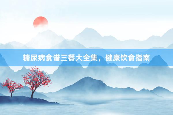 糖尿病食谱三餐大全集，健康饮食指南